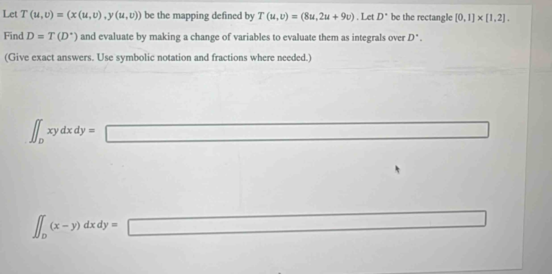 let (t(u,v)=(x(u,v),y(u,v))) be the mapping defined by (t(u,v)=(8u,2u + 9v)). let (d^{*}) be the rectangle (0,1\times1,2). find (d = t(d^{*})) and evaluate by making a change of variables to evaluate them as integrals over (d^{*}). (give exact answers. use symbolic notation and fractions where needed.) (iint_{d}xy dx dy=) (iint_{d}(x - y) dx dy=)