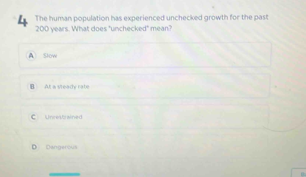 4 the human population has experienced unchecked growth for the past 200 years. what does \unchecked\ mean?\na slow\nb at a steady rate\nc unrestrained\nd dangerous