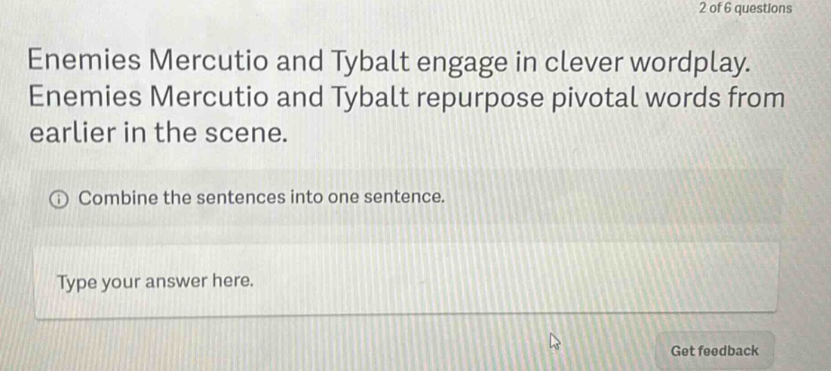 enemies mercutio and tybalt engage in clever wordplay. enemies mercutio and tybalt repurpose pivotal words from earlier in the scene. combine the sentences into one sentence. type your answer here.