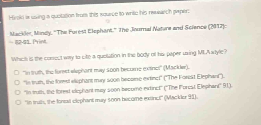 hiroki is using a quotation from this source to write his research paper: mackler, mindy. “the forest elephant.” the journal nature and science (2012): 82 - 91. print. which is the correct way to cite a quotation in the body of his paper using mla style? “in truth, the forest elephant may soon become extinct” (mackler). “in truth, the forest elephant may soon become extinct” (“the forest elephant”). “in truth, the forest elephant may soon become extinct” (“the forest elephant” 91). “in truth, the forest elephant may soon become extinct” (mackler 91).
