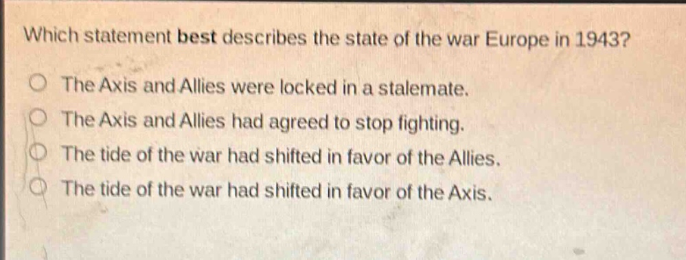 which statement best describes the state of the war europe in 1943?\nthe axis and allies were locked in a stalemate.\nthe axis and allies had agreed to stop fighting.\nthe tide of the war had shifted in favor of the allies.\nthe tide of the war had shifted in favor of the axis.