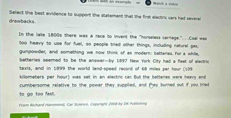select the best evidence to support the statement that the first electric cars had several drawbacks.\nin the late 1800s there was a race to invent the \horseless carriage.\...coal was too heavy to use for fuel, so people tried other things, including natural gas, gunpowder, and something we now think of as modern: batteries. for a while, batteries seemed to be the answer—by 1897 new york city had a fleet of electric taxis, and in 1899 the world land - speed record of 68 miles per hour (109 kilometers per hour) was set in an electric car. but the batteries were heavy and cumbersome relative to the power they supplied, and they burned out if you tried to go too fast.\nfrom richard hammond, car science. copyright 2008 by dk publishing