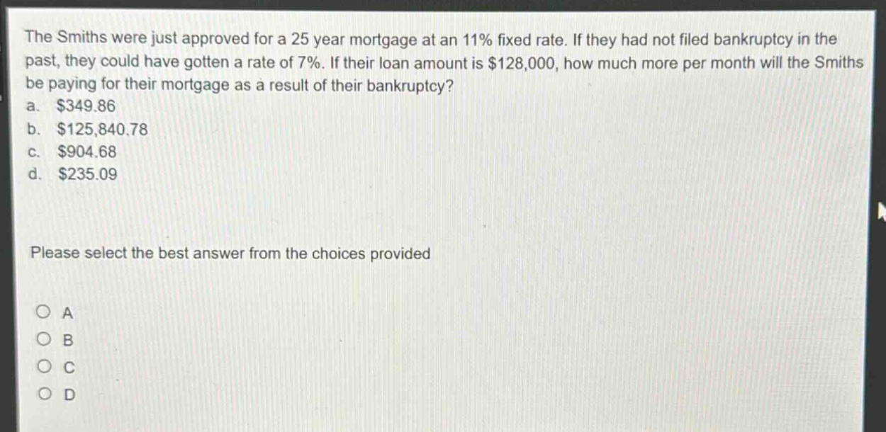 the smiths were just approved for a 25 - year mortgage at an 11% fixed rate. if they had not filed bankruptcy in the past, they could have gotten a rate of 7%. if their loan amount is $128,000, how much more per month will the smiths be paying for their mortgage as a result of their bankruptcy?\na. $349.86\nb. $125,840.78\nc. $904.68\nd. $235.09\nplease select the best answer from the choices provided\no a\no b\no c\no d