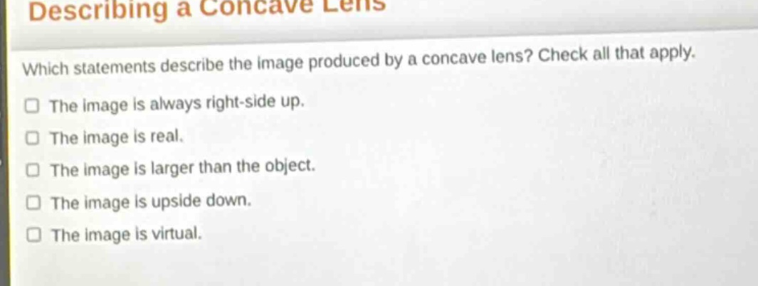 describing a concave lens\nwhich statements describe the image produced by a concave lens? check all that apply.\nthe image is always right - side up.\nthe image is real.\nthe image is larger than the object.\nthe image is upside down.\nthe image is virtual.