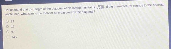 carlos found that the length of the diagonal of his laptop monitor is $sqrt{290}$. if the manufacturer rounds to the nearest whole inch, what size is the monitor as measured by the diagonal?\n12\n17\n97\n245
