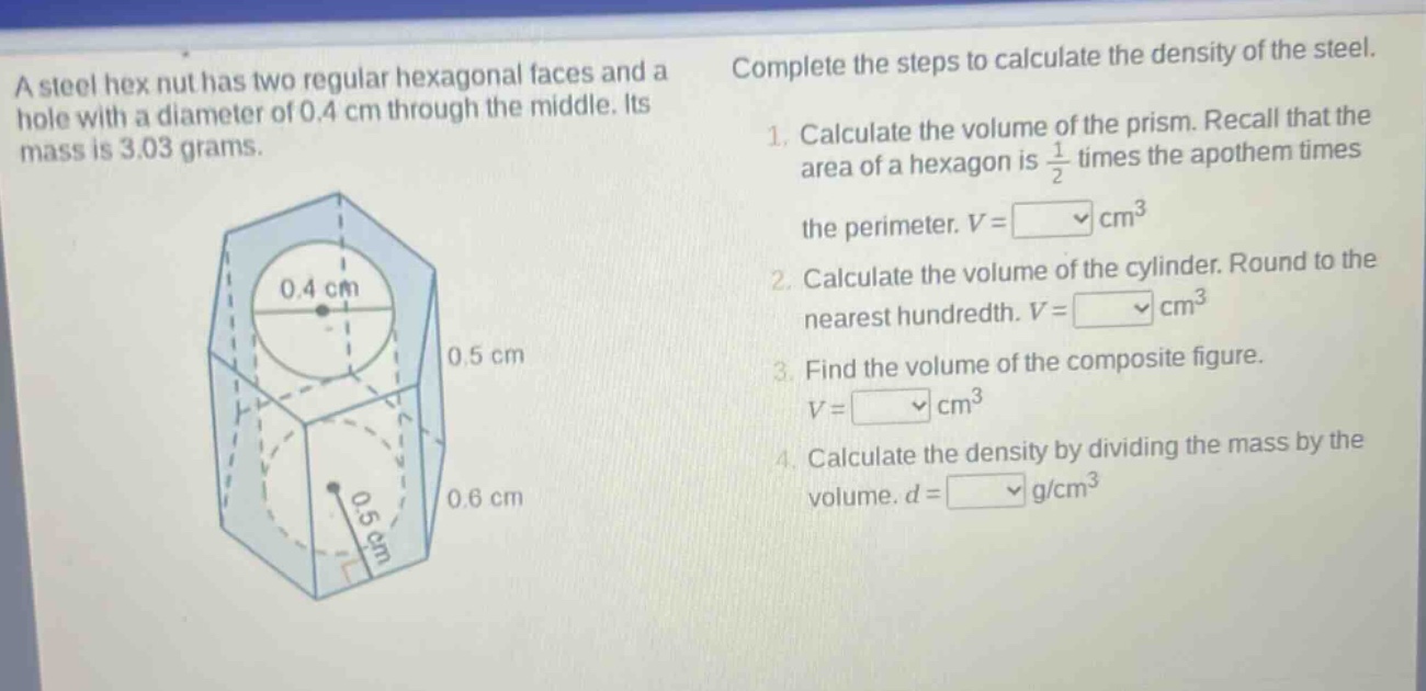 a steel hex nut has two regular hexagonal faces and a hole with a diameter of 0.4 cm through the middle. its mass is 3.03 grams. complete the steps to calculate the density of the steel. 1. calculate the volume of the prism. recall that the area of a hexagon is $\frac{1}{2}$ times the apothem times the perimeter. $v=square\text{ cm}^3$ 2. calculate the volume of the cylinder. round to the nearest hundredth. $v = square\text{ cm}^3$ 3. find the volume of the composite figure. $v=square\text{ cm}^3$ 4. calculate the density by dividing the mass by the volume. $d=square\text{ g/cm}^3$