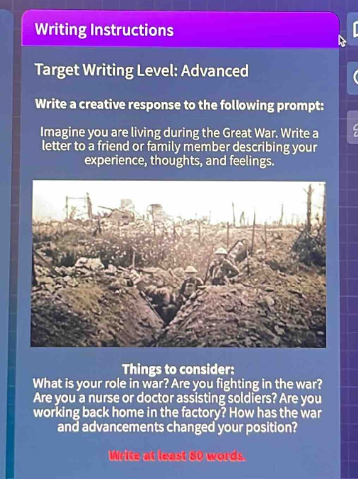 writing instructions\ntarget writing level: advanced\nwrite a creative response to the following prompt:\nimagine you are living during the great war. write a letter to a friend or family member describing your experience, thoughts, and feelings.\nthings to consider:\nwhat is your role in war? are you fighting in the war? are you a nurse or doctor assisting soldiers? are you working back home in the factory? how has the war and advancements changed your position?\nwrite at least 80 words.