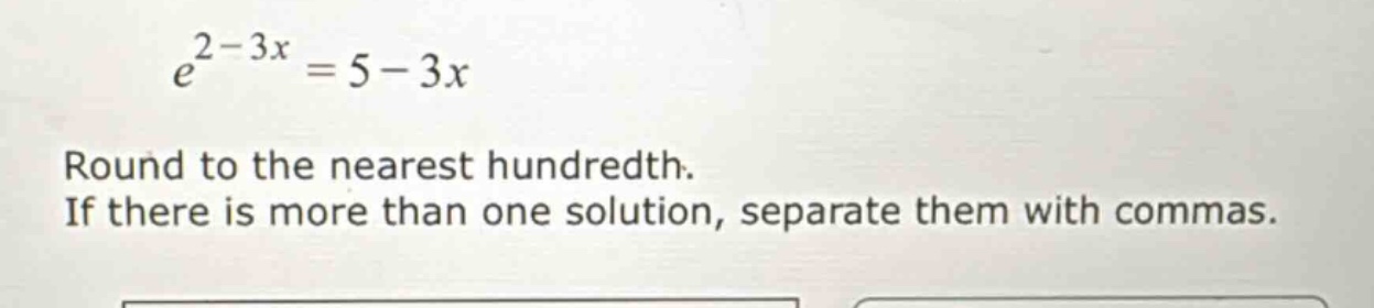 e^{2 - 3x}=5 - 3x\nround to the nearest hundredth.\nif there is more than one solution, separate them with commas.