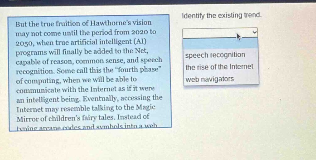 but the true fruition of hawthornes vision may not come until the period from 2020 to 2050, when true artificial intelligent (ai) programs will finally be added to the net, capable of reason, common sense, and speech recognition. some call this the “fourth phase” of computing, when we will be able to communicate with the internet as if it were an intelligent being. eventually, accessing the internet may resemble talking to the magic mirror of childrens fairy tales. instead of typing arcane codes and symbols into a web\nidentify the existing trend.\nspeech recognition\nthe rise of the internet\nweb navigators