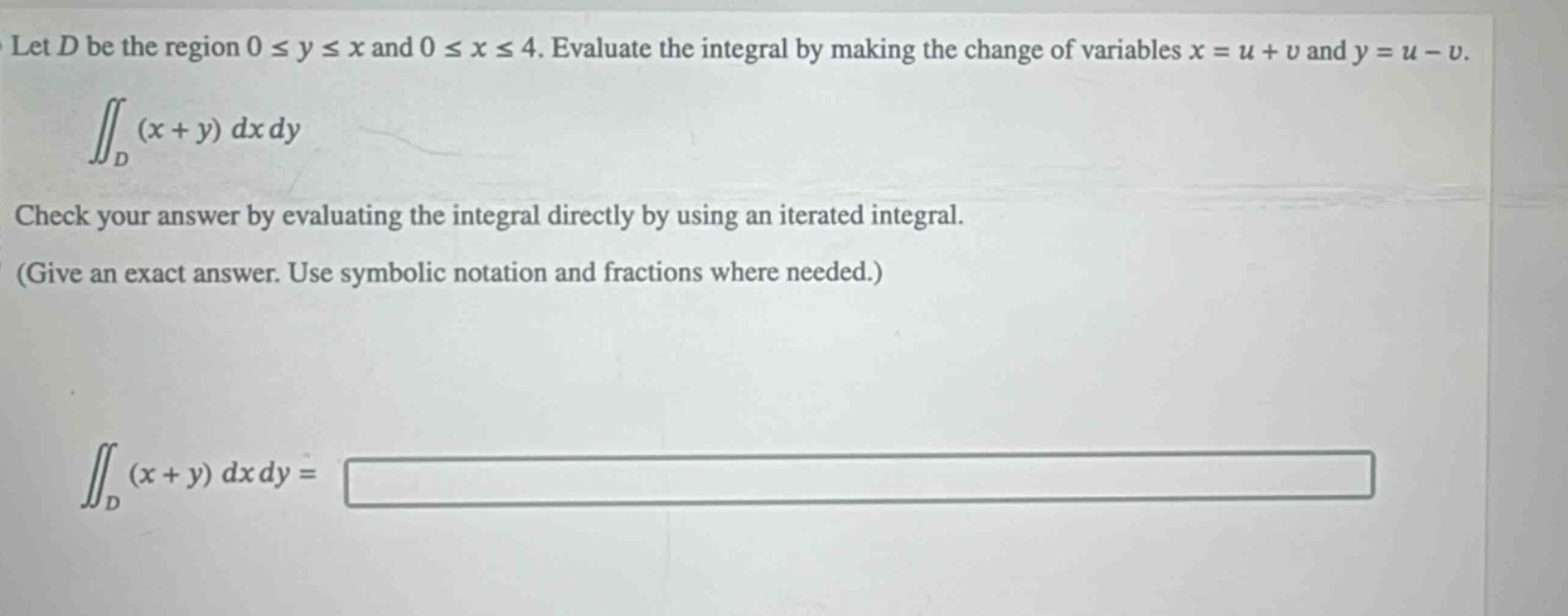 let (d) be the region (0leq yleq x) and (0leq xleq 4). evaluate the integral by making the change of variables (x = u + v) and (y = u - v). (iint_{d}(x + y)dxdy) check your answer by evaluating the integral directly by using an iterated integral. (give an exact answer. use symbolic notation and fractions where needed.) (iint_{d}(x + y)dxdy=)
