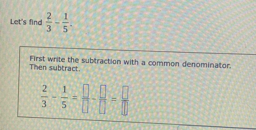 lets find $\frac{2}{3}-\frac{1}{5}$. first write the subtraction with a common denominator. then subtract. $\frac{2}{3}-\frac{1}{5}=\frac{square}{square}-\frac{square}{square}=\frac{square}{square}$