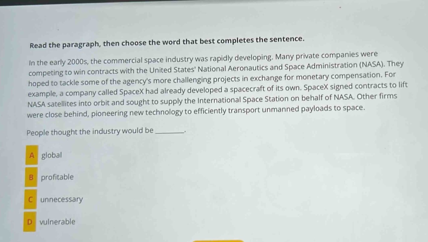 read the paragraph, then choose the word that best completes the sentence.\nin the early 2000s, the commercial space industry was rapidly developing. many private companies were competing to win contracts with the united states national aeronautics and space administration (nasa). they hoped to tackle some of the agencys more challenging projects in exchange for monetary compensation. for example, a company called spacex had already developed a spacecraft of its own. spacex signed contracts to lift nasa satellites into orbit and sought to supply the international space station on behalf of nasa. other firms were close behind, pioneering new technology to efficiently transport unmanned payloads to space.\npeople thought the industry would be _______.\na global\nb profitable\nc unnecessary\nd vulnerable