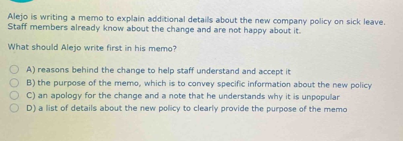alejo is writing a memo to explain additional details about the new company policy on sick leave. staff members already know about the change and are not happy about it. what should alejo write first in his memo? a) reasons behind the change to help staff understand and accept it b) the purpose of the memo, which is to convey specific information about the new policy c) an apology for the change and a note that he understands why it is unpopular d) a list of details about the new policy to clearly provide the purpose of the memo