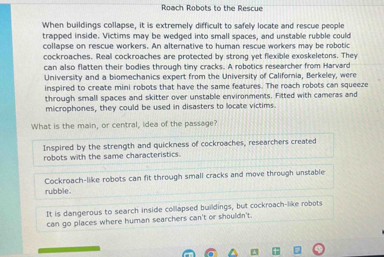 roach robots to the rescue\nwhen buildings collapse, it is extremely difficult to safely locate and rescue people trapped inside. victims may be wedged into small spaces, and unstable rubble could collapse on rescue workers. an alternative to human rescue workers may be robotic cockroaches. real cockroaches are protected by strong yet flexible exoskeletons. they can also flatten their bodies through tiny cracks. a robotics researcher from harvard university and a biomechanics expert from the university of california, berkeley, were inspired to create mini robots that have the same features. the roach robots can squeeze through small spaces and skitter over unstable environments. fitted with cameras and microphones, they could be used in disasters to locate victims.\nwhat is the main, or central, idea of the passage?\ninspired by the strength and quickness of cockroaches, researchers created robots with the same characteristics.\ncockroach - like robots can fit through small cracks and move through unstable rubble.\nit is dangerous to search inside collapsed buildings, but cockroach - like robots can go places where human searchers cant or shouldnt.