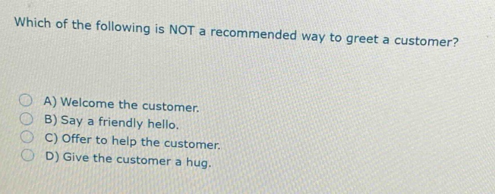 which of the following is not a recommended way to greet a customer?\na) welcome the customer.\nb) say a friendly hello.\nc) offer to help the customer.\nd) give the customer a hug.