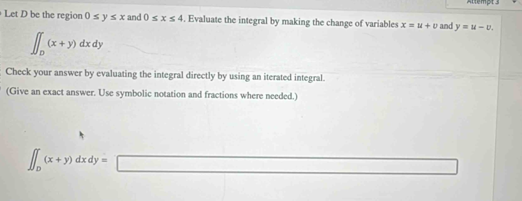 let (d) be the region (0leq yleq x) and (0leq xleq4). evaluate the integral by making the change of variables (x = u + v) and (y = u - v). (iint_{d}(x + y)dxdy) check your answer by evaluating the integral directly by using an iterated integral. (give an exact answer. use symbolic notation and fractions where needed.) (iint_{d}(x + y)dxdy=)