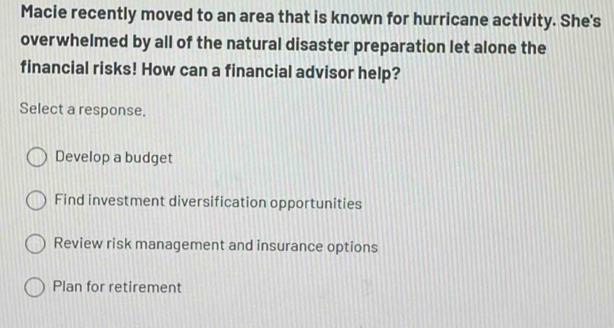 macie recently moved to an area that is known for hurricane activity. shes overwhelmed by all of the natural disaster preparation let alone the financial risks! how can a financial advisor help? select a response. develop a budget find investment diversification opportunities review risk management and insurance options plan for retirement
