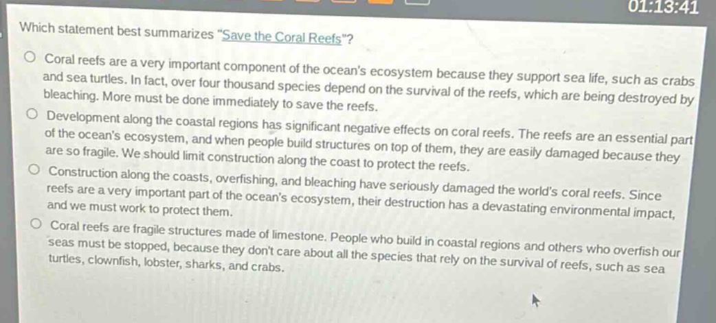which statement best summarizes \save the coral reefs\?\n○ coral reefs are a very important component of the oceans ecosystem because they support sea life, such as crabs and sea turtles. in fact, over four thousand species depend on the survival of the reefs, which are being destroyed by bleaching. more must be done immediately to save the reefs.\n○ development along the coastal regions has significant negative effects on coral reefs. the reefs are an essential part of the oceans ecosystem, and when people build structures on top of them, they are easily damaged because they are so fragile. we should limit construction along the coast to protect the reefs.\n○ construction along the coasts, overfishing, and bleaching have seriously damaged the worlds coral reefs. since reefs are a very important part of the oceans ecosystem, their destruction has a devastating environmental impact, and we must work to protect them.\n○ coral reefs are fragile structures made of limestone. people who build in coastal regions and others who overfish our seas must be stopped, because they dont care about all the species that rely on the survival of reefs, such as sea turtles, clownfish, lobster, sharks, and crabs.