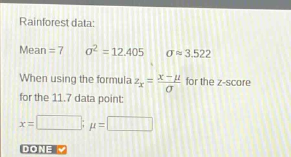 rainforest data: mean = 7 $sigma^{2}=12.405$ $sigmaapprox3.522$ when using the formula $z_{x}=\frac{x - mu}{sigma}$ for the z - score for the 11.7 data point: $x=square$; $mu=square$