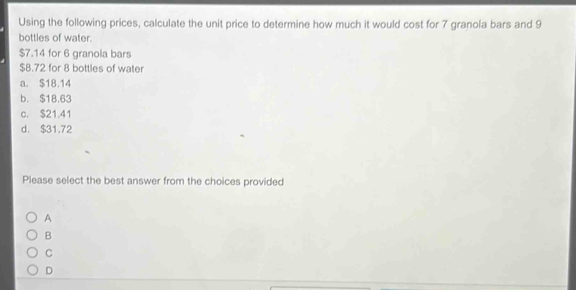using the following prices, calculate the unit price to determine how much it would cost for 7 granola bars and 9 bottles of water. $7.14 for 6 granola bars $8.72 for 8 bottles of water a. $18.14 b. $18.63 c. $21.41 d. $31.72 please select the best answer from the choices provided