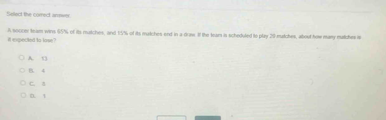 select the correct answer.\na soccer team wins 65% of its matches, and 15% of its matches end in a draw. if the team is scheduled to play 20 matches, about how many matches is it expected to lose?\n\na. 13\nb. 4\nc. 8\nd. 1