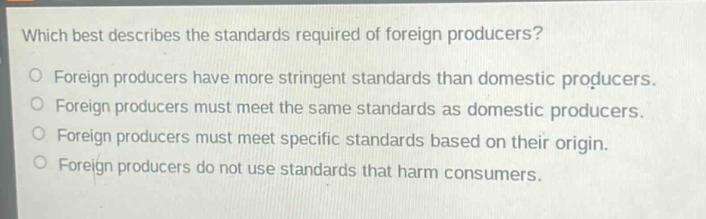 which best describes the standards required of foreign producers?\no foreign producers have more stringent standards than domestic producers.\no foreign producers must meet the same standards as domestic producers.\no foreign producers must meet specific standards based on their origin.\no foreign producers do not use standards that harm consumers.