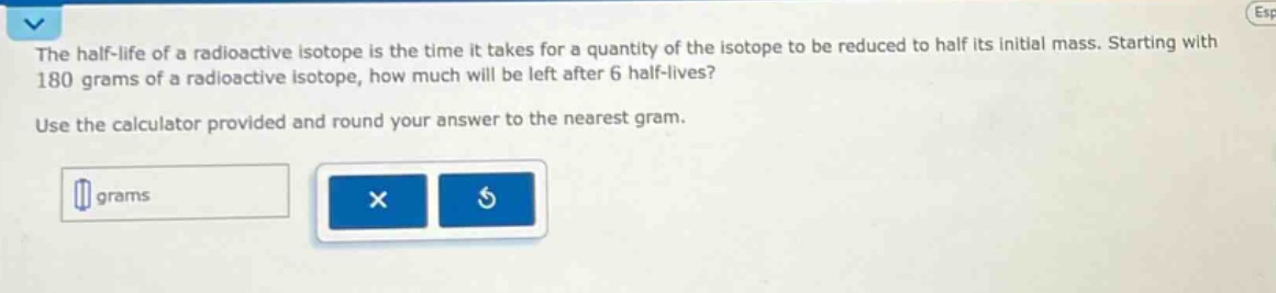 the half - life of a radioactive isotope is the time it takes for a quantity of the isotope to be reduced to half its initial mass. starting with 180 grams of a radioactive isotope, how much will be left after 6 half - lives? use the calculator provided and round your answer to the nearest gram.