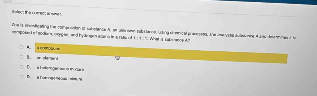 select the correct answer.\nzoe is investigating the composition of substance a, an unknown substance. using chemical processes, she analyzes substance a and determines it is composed of sodium, oxygen, and hydrogen atoms in a ratio of 1:1:1. what is substance a?\na. a compound\nb. an element\nc. a heterogeneous mixture\nd. a homogeneous mixture