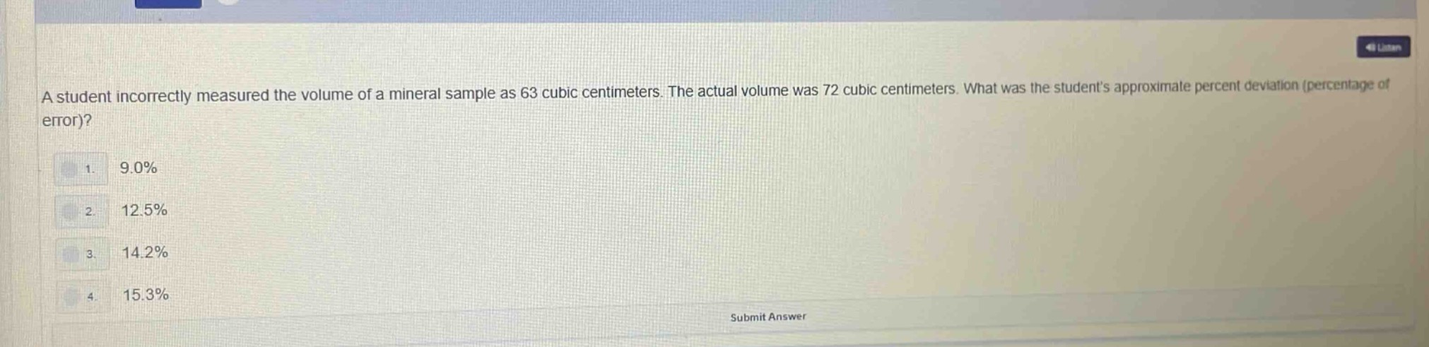 a student incorrectly measured the volume of a mineral sample as 63 cubic centimeters. the actual volume was 72 cubic centimeters. what was the students approximate percent deviation (percentage of error)?\n1. 9.0%\n2. 12.5%\n3. 14.2%\n4. 15.3%