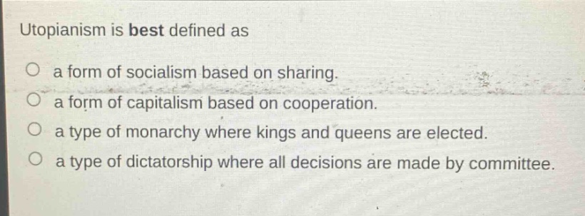 utopianism is best defined as\n○ a form of socialism based on sharing.\n○ a form of capitalism based on cooperation.\n○ a type of monarchy where kings and queens are elected.\n○ a type of dictatorship where all decisions are made by committee.