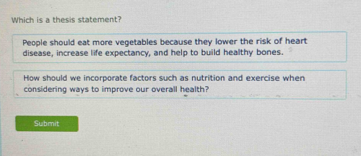 which is a thesis statement?\npeople should eat more vegetables because they lower the risk of heart disease, increase life expectancy, and help to build healthy bones.\nhow should we incorporate factors such as nutrition and exercise when considering ways to improve our overall health?