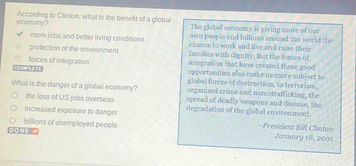 according to clinton, what is the benefit of a global economy? more jobs and better living conditions protection of the environment forces of integration complete what is the danger of a global economy? the loss of us jobs overseas increased exposure to danger billions of unemployed people done the global economy is giving more of our own people and billions around the world the chance to work and live and raise their families with dignity. but the forces of integration that have created these good opportunities also make us more subject to global forces of destruction, to terrorism, organized crime and narcotrafficking, the spread of deadly weapons and disease, the degradation of the global environment. -president bill clinton january 18, 2001