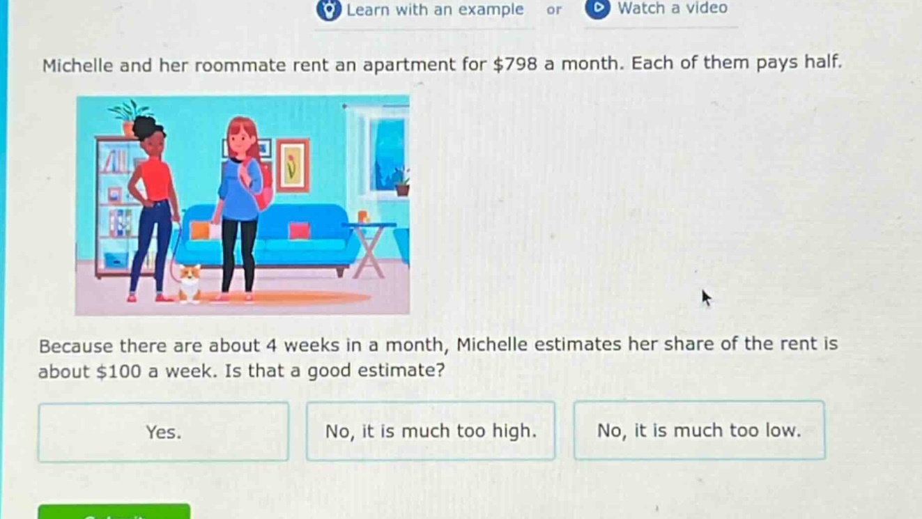 michelle and her roommate rent an apartment for $798 a month. each of them pays half. because there are about 4 weeks in a month, michelle estimates her share of the rent is about $100 a week. is that a good estimate? yes. no, it is much too high. no, it is much too low.
