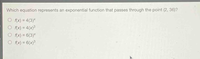 which equation represents an exponential function that passes through the point (2, 36)?\n$f(x)=4(3)^{x}$\n$f(x)=4(x)^{3}$\n$f(x)=6(3)^{x}$\n$f(x)=6(x)^{3}$