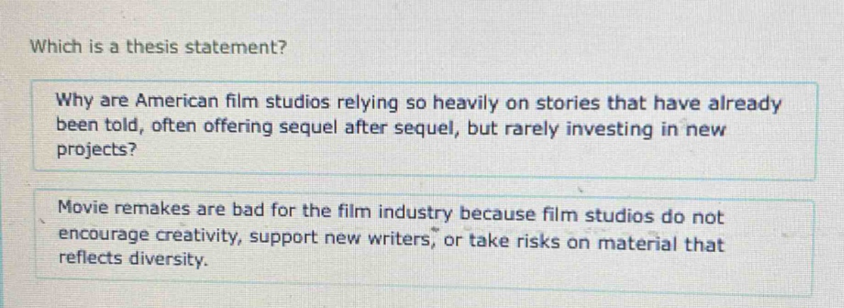 which is a thesis statement?\nwhy are american film studios relying so heavily on stories that have already been told, often offering sequel after sequel, but rarely investing in new projects?\nmovie remakes are bad for the film industry because film studios do not encourage creativity, support new writers, or take risks on material that reflects diversity.