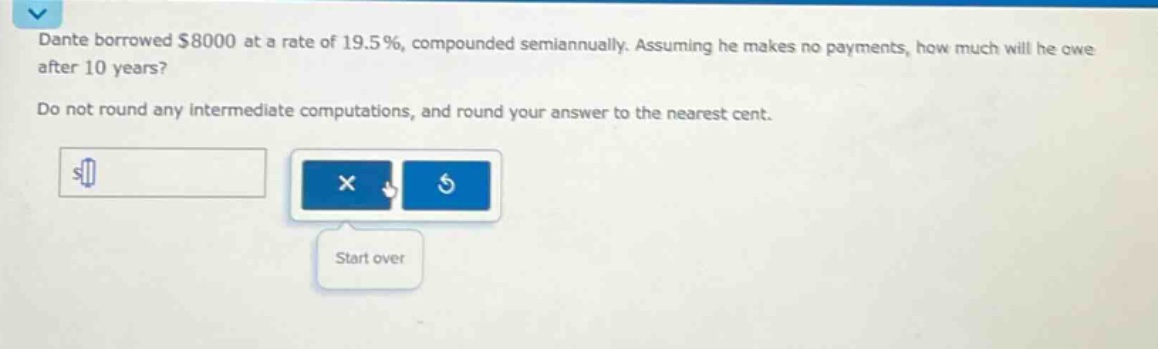 dante borrowed $8000 at a rate of 19.5%, compounded semiannually. assuming he makes no payments, how much will he owe after 10 years? do not round any intermediate computations, and round your answer to the nearest cent.
