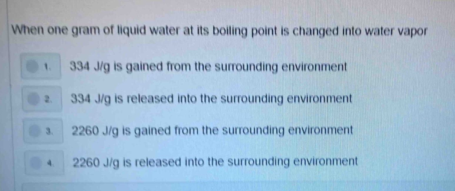 when one gram of liquid water at its boiling point is changed into water vapor\n1. 334 j/g is gained from the surrounding environment\n2. 334 j/g is released into the surrounding environment\n3. 2260 j/g is gained from the surrounding environment\n4. 2260 j/g is released into the surrounding environment