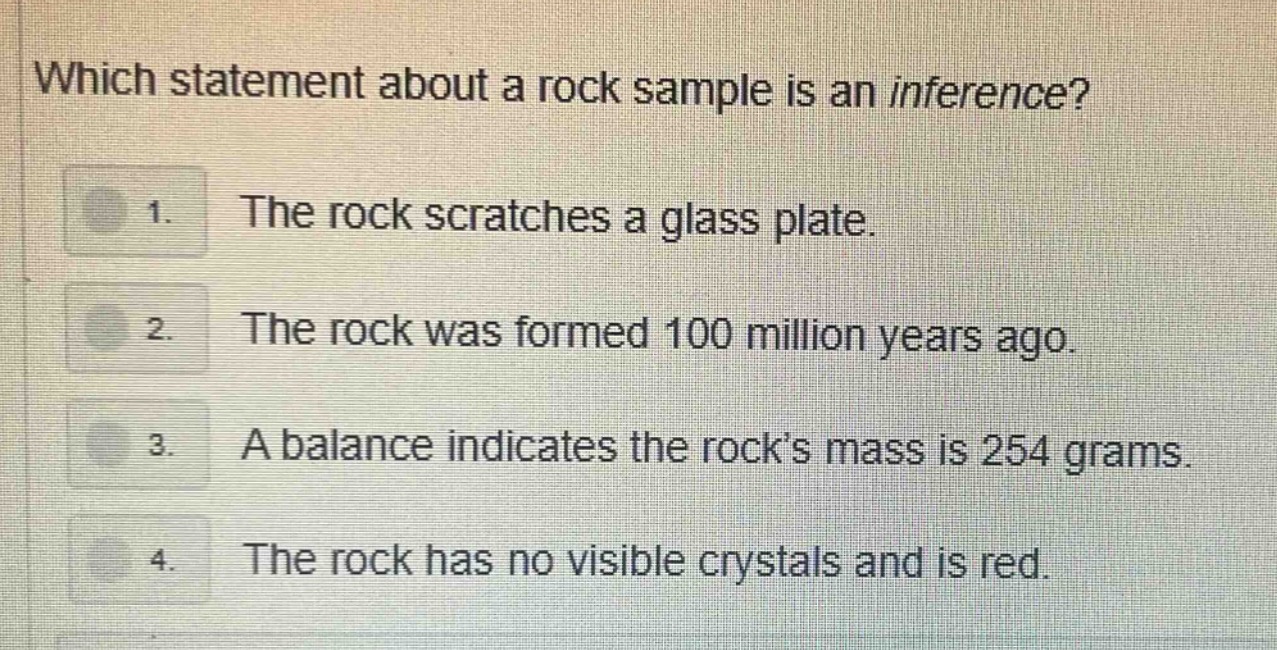 which statement about a rock sample is an inference? 1. the rock scratches a glass plate. 2. the rock was formed 100 million years ago. 3. a balance indicates the rock’s mass is 254 grams. 4. the rock has no visible crystals and is red.