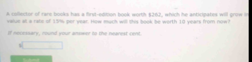 a collector of rare books has a first - edition book worth $262, which he anticipates will grow in value at a rate of 15% per year. how much will this book be worth 10 years from now? if necessary, round your answer to the nearest cent.