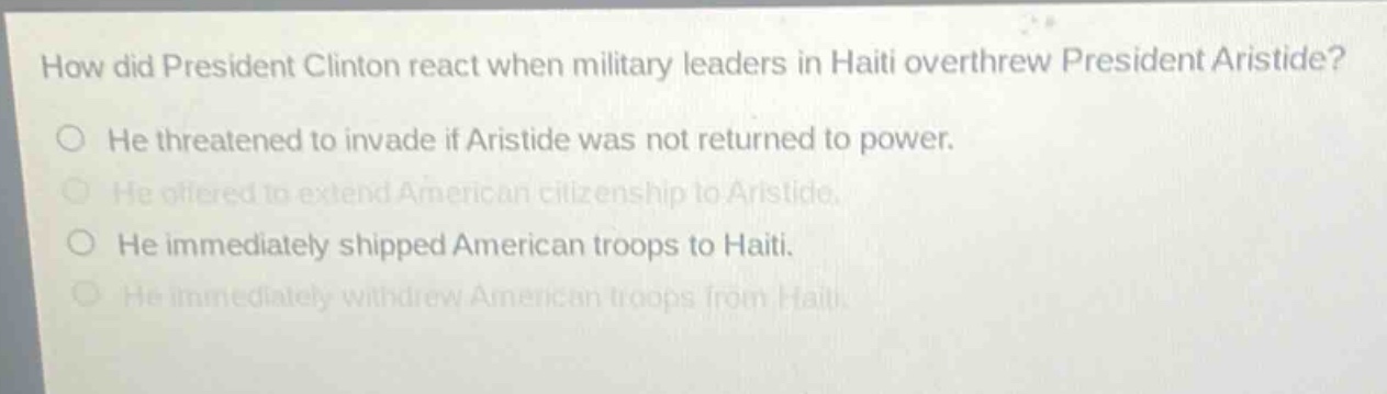 how did president clinton react when military leaders in haiti overthrew president aristide?\nhe threatened to invade if aristide was not returned to power.\nhe offered to extend american citizenship to aristide.\nhe immediately shipped american troops to haiti.\nhe immediately withdrew american troops from haiti.
