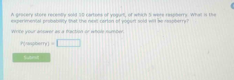 a grocery store recently sold 10 cartons of yogurt, of which 5 were raspberry. what is the experimental probability that the next carton of yogurt sold will be raspberry? write your answer as a fraction or whole number. p(raspberry) =