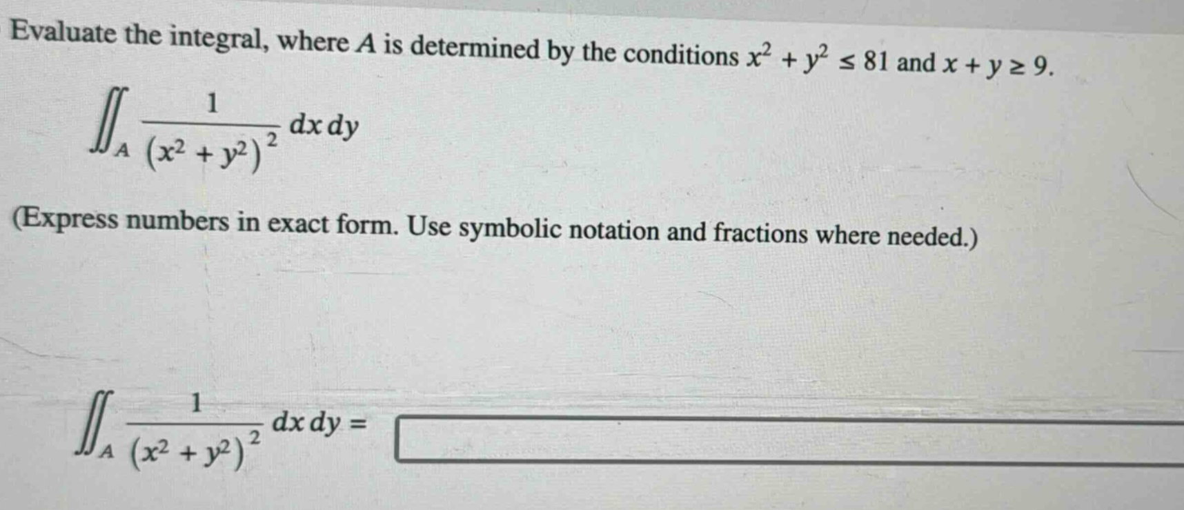 evaluate the integral, where $a$ is determined by the conditions $x^{2}+y^{2}leq81$ and $x + ygeq9$.\n iint_{a}\frac{1}{(x^{2}+y^{2})^{2}}dxdy \n(express numbers in exact form. use symbolic notation and fractions where needed.)\n iint_{a}\frac{1}{(x^{2}+y^{2})^{2}}dxdy=