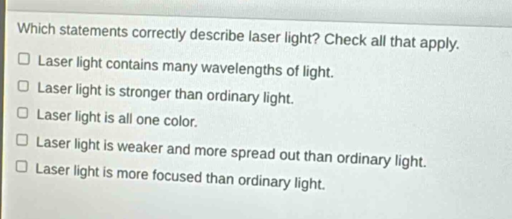 which statements correctly describe laser light? check all that apply.\n□ laser light contains many wavelengths of light.\n□ laser light is stronger than ordinary light.\n□ laser light is all one color.\n□ laser light is weaker and more spread out than ordinary light.\n□ laser light is more focused than ordinary light.