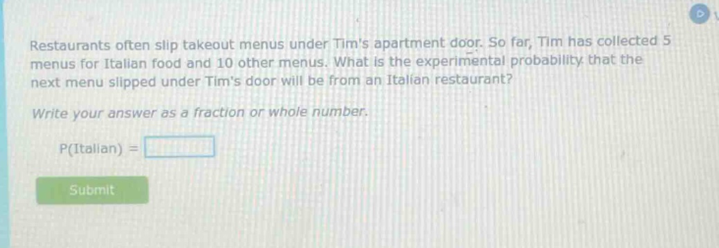 restaurants often slip takeout menus under tims apartment door. so far, tim has collected 5 menus for italian food and 10 other menus. what is the experimental probability that the next menu slipped under tims door will be from an italian restaurant? write your answer as a fraction or whole number. p(italian) =