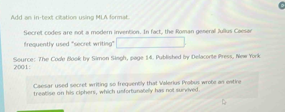 add an in - text citation using mla format.\nsecret codes are not a modern invention. in fact, the roman general julius caesar frequently used \secret writing\.\nsource: the code book by simon singh, page 14. published by delacorte press, new york 2001:\ncaesar used secret writing so frequently that valerius probus wrote an entire treatise on his ciphers, which unfortunately has not survived.