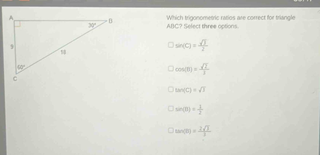 which trigonometric ratios are correct for triangle abc? select three options.\n□sin(c) = $\frac{sqrt{3}}{2}$\n□cos(b) = $\frac{sqrt{2}}{3}$\n□tan(c) = $sqrt{3}$\n□sin(b) = $\frac{1}{2}$\n□tan(b) = $\frac{2sqrt{3}}{3}$
