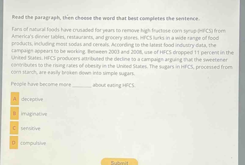 read the paragraph, then choose the word that best completes the sentence. fans of natural foods have crusaded for years to remove high fructose corn syrup (hfcs) from americas dinner tables, restaurants, and grocery stores. hfcs lurks in a wide range of food products, including most sodas and cereals. according to the latest food industry data, the campaign appears to be working. between 2003 and 2008, use of hfcs dropped 11 percent in the united states. hfcs producers attributed the decline to a campaign arguing that the sweetener contributes to the rising rates of obesity in the united states. the sugars in hfcs, processed from corn starch, are easily broken down into simple sugars. people have become more ______ about eating hfcs. a deceptive b imaginative c sensitive d compulsive