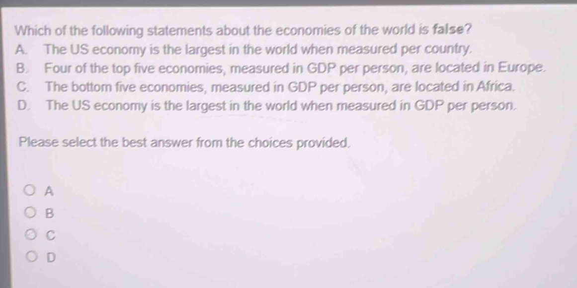 which of the following statements about the economies of the world is false? a. the us economy is the largest in the world when measured per country. b. four of the top five economies, measured in gdp per person, are located in europe. c. the bottom five economies, measured in gdp per person, are located in africa. d. the us economy is the largest in the world when measured in gdp per person. please select the best answer from the choices provided. o a o b o c o d