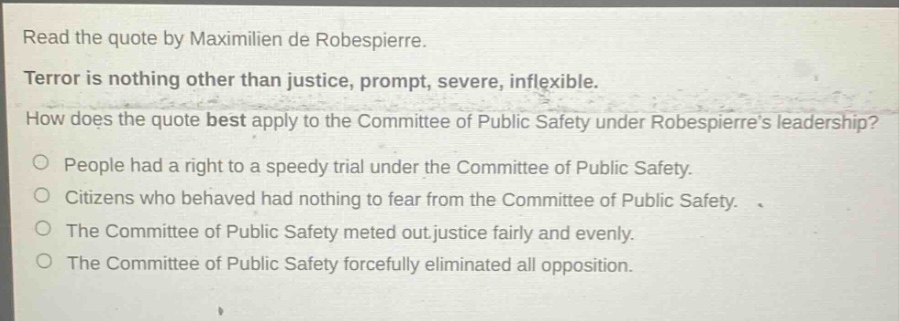 read the quote by maximilien de robespierre. terror is nothing other than justice, prompt, severe, inflexible. how does the quote best apply to the committee of public safety under robespierres leadership? people had a right to a speedy trial under the committee of public safety. citizens who behaved had nothing to fear from the committee of public safety. the committee of public safety meted out justice fairly and evenly. the committee of public safety forcefully eliminated all opposition.