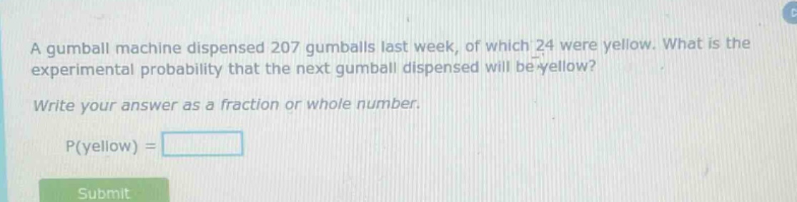 a gumball machine dispensed 207 gumballs last week, of which 24 were yellow. what is the experimental probability that the next gumball dispensed will be yellow? write your answer as a fraction or whole number. p(yellow) =